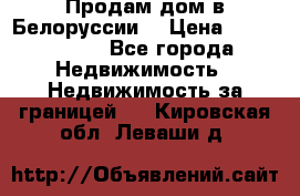 Продам дом в Белоруссии  › Цена ­ 1 300 000 - Все города Недвижимость » Недвижимость за границей   . Кировская обл.,Леваши д.